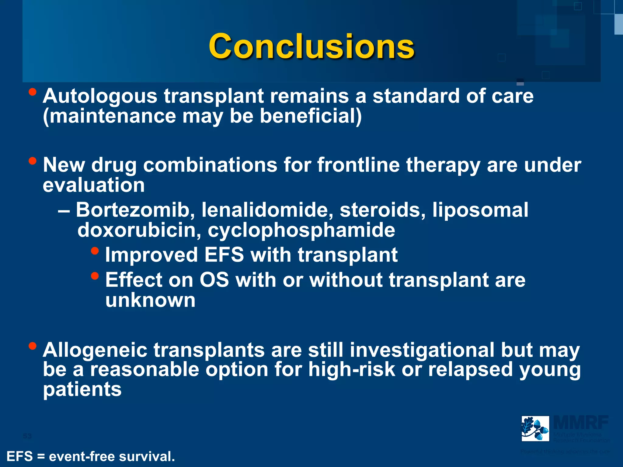 Conclusions
   • Autologous transplant remains a standard of care
       (maintenance may be beneficial)

   • New drug combinations for frontline therapy are under
       evaluation
        – Bortezomib, lenalidomide, steroids, liposomal
          doxorubicin, cyclophosphamide
           • Improved EFS with transplant
           • Effect on OS with or without transplant are
             unknown

   • Allogeneic transplants are still investigational but may
       be a reasonable option for high-risk or relapsed young
       patients

  53                                                               Multiple Myeloma
                                                                   Research Foundation

                                                       Powerful thinking advances the cure
EFS = event-free survival.
 