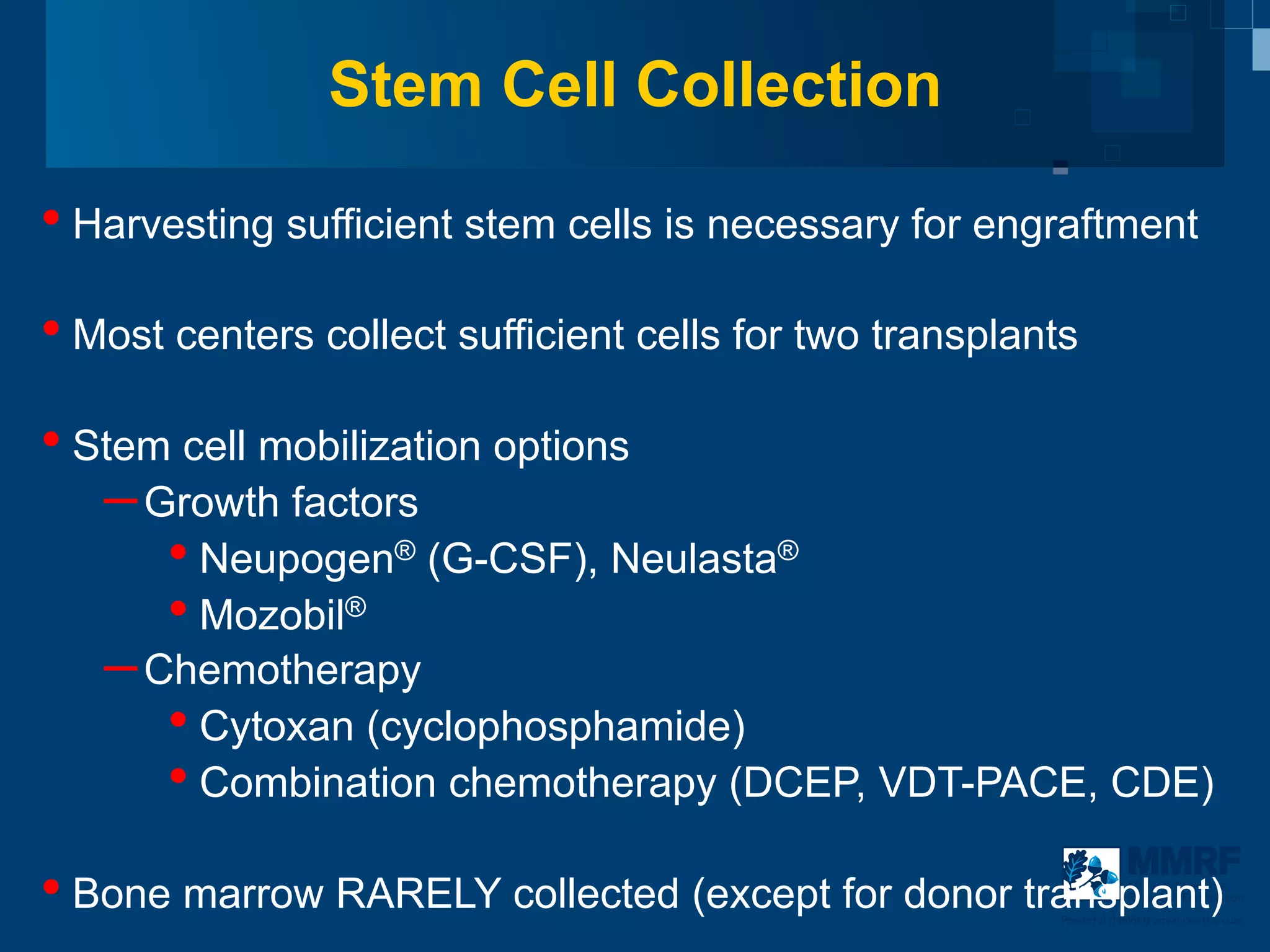Stem Cell Collection

•  Harvesting sufficient stem cells is necessary for engraftment
•  Most centers collect sufficient cells for two transplants
•  Stem cell mobilization options
    – Growth factors
       •  Neupogen® (G-CSF), Neulasta®
       •  Mozobil®
    – Chemotherapy
       •  Cytoxan (cyclophosphamide)
       •  Combination chemotherapy (DCEP, VDT-PACE, CDE)
•  Bone marrow RARELY collected (except for donor transplant)
8                                                                     Multiple Myeloma
                                                                      Research Foundation

                                                          Powerful thinking advances the cure
 