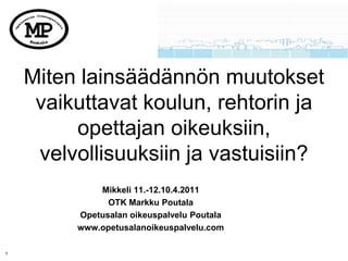 Miten lainsäädännön muutokset
     vaikuttavat koulun, rehtorin ja
         opettajan oikeuksiin,
     velvollisuuksiin ja vastuisiin?
             Mikkeli 11.-12.10.4.2011
               OTK Markku Poutala
         Opetusalan oikeuspalvelu Poutala
         www.opetusalanoikeuspalvelu.com

1
 