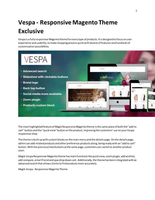 1
Vespa - Responsive MagentoTheme
Exclusive
Vespaisa fullyresponsive Magentothemeforeverytype of products.Itisdesignedtofocusonuser
experience andusability,tomake shoppingprocessquickwithdozensof featuresandhundredsof
customization possibilities.
The most highlightedfeatureof MagikResponsiveMagentotheme isthe same place of boththe”add to
cart” buttonand the “quickview”buttononthe product,improvingthe customers’use onyourVespa
responsive shop.
The theme isbuilt upwithcustomblockson the mainmenuand the detailspage.Onthe detailspage,
admincan add relatedproductsandotherpreference productsalong,beingreadywithan“addto cart”
button.Withthe previous/nextbuttonsatthe same page,customerscanswitchto anotherproduct
soon.
Magik VespaResponsive Magentotheme hasmainfunctionslikequickview,zoomplugin,addwishlist,
add compare,email friendandajax dropdowncart. Additionally,the themehasbeenintegratedwithan
advancedsearchthat allowsclientstofindproductsmore accurately.
Magik Vespa- Responsive MagentoTheme
 