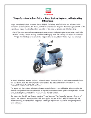 Vespa Scooters in Pop Culture: From Audrey Hepburn to Modern Day
Influencers
Vespa Scooters have been an iconic part of popular culture for many decades, and they have been
featured in numerous films, TV shows, and advertisements over the years. From the stylish 1950s to the
present day, Vespa Scooters have been a symbol of freedom, adventure, and effortless style.
One of the most famous Vespa moments in pop culture is undoubtedly the scene in the classic film
"Roman Holiday," where Audrey Hepburn and Gregory Peck ride through the streets of Rome on a
Vespa. The film helped to cement the Vespa's status as a symbol of Italian style and romance.
In the decades since "Roman Holiday," Vespa Scooters have continued to make appearances in films
and TV shows, from the "Quadrophenia" movie about the 1960s British mod subculture to "The
Talented Mr. Ripley" and "La Dolce Vita."
The Vespa has also become a favorite of modern-day influencers and celebrities, who appreciate its
timeless design and eco-friendly features. Many famous faces have been spotted riding Vespas around
town, including Gwyneth Paltrow, Jude Law, and David Beckham.
But it's not just the rich and famous who love Vespa Scooters. They have also become a favorite of
hipsters and urbanites who appreciate their retro appeal and practicality. With their small size and
maneuverability, Vespa Scooters are perfect for navigating crowded city streets and getting around
town with ease.
 