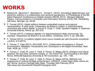 WORKS 
 Barbera M., Meschini F., Morbidoni C., Tomasi F. (2012). Annotating digital libraries and 
electronic editions in a collaborative and semantic perspective, in Proceedings of the 8th 
Italian Research Conference on Digital Libraries (IRCDL 2012) - Revised Selected 
Papers. Communications in Computer and Information Science (CCIS) 354, Heidelberg, 
Germany, Springer, pp. 45-56. 
 F. Tomasi (2012). Digital editions between embedded markup and external 
representation. A case study: Vespasiano da Bisticci's Letters, in Dall'Informatica 
umanistica alle culture digitali, a cura di G. Crupi, F. Ciotti. Quaderni Digilab. II, Sapienza 
Università Editrice, Roma, pp. 201-218. 
 F. Tomasi (2013). L'edizione digitale e la rappresentazione della conoscenza. Un 
esempio: Vespasiano da Bisticci e le sue lettere, «Ecdotica» 2012, 9, pp. 264-286. 
 F. Tomasi (2013). Le edizioni digitali come nuovo modello per dati d'autorità concettuali, 
«JLIS.it» 4.2 (2013). 
 F. Tomasi, F. Vitali (2013). DH-CASE 2013 - Collaborative Annotations in Shared 
Environments: Metadata, Vocabularies and Techniques in the Digital Humanities, New 
York, ACM, pp. 1-113. 
 F. Tomasi, F. Ciotti, M. Lana, F. Vitali, S. Peroni, D. Magro (2013). Dialogue and linking 
between TEI and other semantic models, in: The linked TEI: Text Encoding in the Web, 
Roma, DIGILAB Sapienza University & TEI Consortium, pp. 145 – 158. 
 F. Tomasi, F. Ciotti, M. Lana, F. Vitali, S. Peroni, D. Magro (2014). Methods and 
experiences in cultural heritage enhancement. LOD2014. Linked Open Data: where are 
we? Roma, Archivio Centrale dello Stato, Thursday 20th February 2014, 
http://www.w3c.it/events/2014/lod2014/program.html 
 