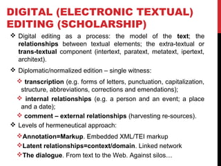 DIGITAL (ELECTRONIC TEXTUAL) 
EDITING (SCHOLARSHIP) 
 Digital editing as a process: the model of the text; the 
relationships between textual elements; the extra-textual or 
trans-textual component (intertext, paratext, metatext, ipertext, 
architext). 
 Diplomatic/normalized edition – single witness: 
 transcription (e.g. forms of letters, punctuation, capitalization, 
structure, abbreviations, corrections and emendations); 
 internal relationships (e.g. a person and an event; a place 
and a date); 
 comment – external relationships (harvesting re-sources). 
 Levels of hermeneutical approach: 
Annotation=Markup. Embedded XML/TEI markup 
Latent relationships=context/domain. Linked network 
The dialogue. From text to the Web. Against silos… 
 