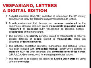 VESPASIANO, LETTERS 
A DIGITAL EDITION 
 A digital annotated (XML/TEI) collection of letters form the XV century 
sent/received to/by the florentine copyist Vespasiano da Bisticci. 
 A web environment that focuses on: persons mentioned in the 
documents; classical latin and greek manuscripts requested, copied, 
mentioned or proposed to/by Vespasiano da Bisticci’s school; 
descriptions of the manuscripts. 
 The purpose is to identify persons related to manuscripts in order to 
expose datasets of people related to manuscripts, these last 
described by technical words. 
 The XML/TEI annotation (persons, manuscripts and technical terms) 
has been realized with embedded markup (@ref=”URI”) pointing to 
stand-off RDF file (with assertion) and controlled form of the names 
(VIAF, LCA, Geonames, etc.) for managing attributes values. 
 The final aim is to expose the letters as Linked Open Data by using 
domain ontologies. 
 