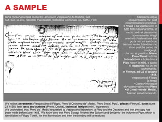 A SAMPLE 
carta conservata nella Busta 85, ad vocem Vespasiano da Bisticci, Sez. 
Aut. Sec. xii-xviii, Raccolte Piancastelli, Biblioteca Comunale «A. Saffi», Forlì 
Clarissime atque 
eloquentissime Vir, post 
recomendatione premissa. 
Il Prinio e lla Decha sono di 
tutto finiti in buona forma, in 
modo credo vi piaceranno 
sommamente. Aregli 
arechati chostassù ma alla 
porta non mi arebbono 
lasciato venire. Mandate uno 
chon qualche panno da 
involgergli, 
che non si guastino. Meser 
Piero Strozi ha finite 
l’abreviationi e holle dato a 
Pipo <che> le minî, e subito 
si legaranno. Ad voi mi 
rachomando. 
In Firenze, adì 23 di giugno 
1458. 
Vespasiano di Filippo 
[a tergo] 
<Clariss>imo atque 
elo<quenti>ssimo viro Piero 
<di Chosi>mo de’ Medici, 
Ma<iori su>o honorando. 
We notice: persnames (Vespasiano di Filippo, Piero di Chosimo de’ Medici, Piero Strozi, Pipo), places (Firenze), dates (june 
23 1458), latin texts and authors (Prinio, Decha), technical lexicon (minî, legaranno). 
We understand that: Piero de’ Medici requested to Vespasiano laboratory a Pliny and the Decades and that the copy has 
been made before june 1458. We know also that Piero Strozzi finished the Epitomi and delivered the volume to Pipo, which is 
identifiable in Filippo Torelli, for the illumination and then the binding will be realized. 
 