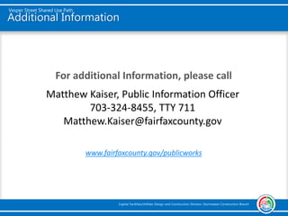 Additional Information
For additional Information, please call
www.fairfaxcounty.gov/publicworks
Vesper Street Shared Use Path
Capital Facilities/Utilities Design and Construction Division, Stormwater Construction Branch
Matthew Kaiser, Public Information Officer
703-324-8455, TTY 711
Matthew.Kaiser@fairfaxcounty.gov
 