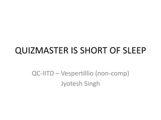 QUIZMASTER IS SHORT OF SLEEP

   QC-IITD – Vespertillio (non-comp)
             Jyotesh Singh
 