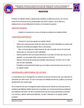 UNIVERSIDAD TÉCNICA DE ORUROFACULTAD DE CIENCIAS DE LA SALUD PROGRAMA DE
FORMACIÓN DE PROFESIONALES EN ATENCIÓN TEMPRANA Y EDUCACIÓN INFANTIL
OBJETIVOS
Prevenir el maltrato infantil y adolescente mediante su detección precoz, así como a
través de la formación de los profesionales que tienen relación con la infancia y
adolescencia y la sensibilización de éstos y la sociedad en general
OBJETIVO GENERAL:
Analizar el estudio de un caso, en donde se evidencie el maltrato infantil.
OBJETIVOS ESPECÍFICOS:
Conocer la causa que genera el maltrato infantil.
Saber qué consecuencias tienen los niños que han sido maltratados en el paso del
tiempo en el ámbito psicológico, físico y emocional.
Dar a conocer algunas instituciones en las que se puede recurrir en busca de
ayuda para un niño que ha sido maltratado.
Que los padres le den una buena educación a sus hijos sin tener que recurrir a la
agresión, ya que puede tener consecuencias en el futuro.
Abarcar soluciones de ayuda para aquellas personas que conviven con un niño
que ha sido maltratado.
Establecer el procedimiento legal que se le aplica a las personas que incurren en
el maltrato infantil.
JUSTIFICACIÓN E IMPORTANCIA DEL ESTUDIO
La importancia de la investigación se centra en el número de denuncias, que cada año se
presentan por este hecho, el cual no escapa a la realidad económica, política y social que
actualmente vive nuestro país.
En la evolución de esta investigación podrá observarse la relevancia social que tiene el
problema del Maltrato Infantil dentro de la sociedad, por ser precisamente esa población,
los forjadores del futuro. De allí la importancia de que esa nueva generación se levante
con normas y valores claramente definidos, es decir, basados en el respeto, lealtad
y justicia.
Maltrato infantil Página 3
 