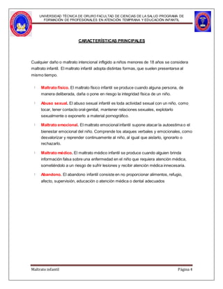 UNIVERSIDAD TÉCNICA DE ORURO FACULTAD DE CIENCIAS DE LA SALUD PROGRAMA DE
FORMACIÓN DE PROFESIONALES EN ATENCIÓN TEMPRANA Y EDUCACIÓN INFANTIL
CARACTERÍSTICAS PRINCIPALES
Cualquier daño o maltrato intencional infligido a niños menores de 18 años se considera
maltrato infantil. El maltrato infantil adopta distintas formas, que suelen presentarse al
mismo tiempo.
Maltrato físico. El maltrato físico infantil se produce cuando alguna persona, de
manera deliberada, daña o pone en riesgo la integridad física de un niño.
Abuso sexual. El abuso sexual infantil es toda actividad sexual con un niño, como
tocar, tener contacto oral-genital, mantener relaciones sexuales, explotarlo
sexualmente o exponerlo a material pornográfico.
Maltrato emocional. El maltrato emocional infantil supone atacar la autoestima o el
bienestar emocional del niño. Comprende los ataques verbales y emocionales, como
desvalorizar y reprender continuamente al niño, al igual que aislarlo, ignorarlo o
rechazarlo.
Maltrato médico. El maltrato médico infantil se produce cuando alguien brinda
información falsa sobre una enfermedad en el niño que requiera atención médica,
sometiéndolo a un riesgo de sufrir lesiones y recibir atención médica innecesaria.
Abandono. El abandono infantil consiste en no proporcionar alimentos, refugio,
afecto, supervisión, educación o atención médica o dental adecuados
Maltrato infantil Página 4
 