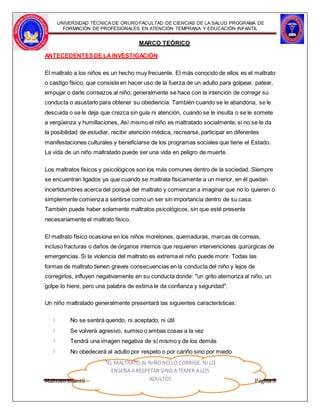 UNIVERSIDAD TÉCNICA DE ORUROFACULTAD DE CIENCIAS DE LA SALUD PROGRAMA DE
FORMACIÓN DE PROFESIONALES EN ATENCIÓN TEMPRANA Y EDUCACIÓN INFANTIL
MARCO TEÓRICO
ANTECEDENTESDE LAINVESTIGACIÓN
El maltrato a los niños es un hecho muy frecuente. El más conocido de ellos es el maltrato
o castigo físico, que consiste en hacer uso de la fuerza de un adulto para golpear, patear,
empujar o darle correazos al niño; generalmente se hace con la intención de corregir su
conducta o asustarlo para obtener su obediencia. También cuando se le abandona, se le
descuida o se le deja que crezca sin guía ni atención, cuando se le insulta o se le somete
a vergüenza y humillaciones, Así mismo el niño es maltratado socialmente, si no se le da
la posibilidad de estudiar, recibir atención médica, recrearse, participar en diferentes
manifestaciones culturales y beneficiarse de los programas sociales que tiene el Estado.
La vida de un niño maltratado puede ser una vida en peligro de muerte.
Los maltratos físicos y psicológicos son los más comunes dentro de la sociedad. Siempre
se encuentran ligados ya que cuando se maltrata físicamente a un menor, en él quedan
incertidumbres acerca del porqué del maltrato y comienzan a imaginar que no lo quieren o
simplemente comienza a sentirse como un ser sin importancia dentro de su casa.
También puede haber solamente maltratos psicológicos, sin que esté presente
necesariamente el maltrato físico.
El maltrato físico ocasiona en los niños moretones, quemaduras, marcas de correas,
incluso fracturas o daños de órganos internos que requieren intervenciones quirúrgicas de
emergencias. Si la violencia del maltrato es extrema el niño puede morir. Todas las
formas de maltrato tienen graves consecuencias en la conducta del niño y lejos de
corregirlos, influyen negativamente en su conducta donde: "un grito atemoriza al niño, un
golpe lo hiere, pero una palabra de estima le da confianza y seguridad".
Un niño maltratado generalmente presentará las siguientes características:
No se sentirá querido, ni aceptado, ni útil
Se volverá agresivo, sumiso o ambas cosas a la vez
Tendrá una imagen negativa de sí mismo y de los demás
No obedecerá al adulto por respeto o por cariño sino por miedo
Maltrato infantil
"EL MALTRATO AL NIÑONO LO CORRIGE, NI LO
ENSEÑA A RESPETAR SINO A TEMER A LOS
ADULTOS Página 5
 