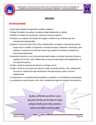 Maltrato infantil Página 6
UNIVERSIDAD TÉCNICA DE ORUROFACULTAD DE CIENCIAS DE LA SALUD PROGRAMA DE
FORMACIÓN DE PROFESIONALES EN ATENCIÓN TEMPRANA Y EDUCACIÓN INFANTIL
VENTAJAS
Normativa aplicable:
• El juez podrá adoptar las siguientes medidas cautelares:
• Entrega inmediata a los padres o a quienes tengan legalmente su cuidado.
• Confiarlo al cuidado de una persona o familia en casos de urgencia.
• El ingreso a un programa de familias de acogida o residencia, por el tiempo que sea
estrictamente indispensable.
• Disponer la concurrencia de niños, niñas o adolescentes, sus padres o las personas que los
tengan bajo su cuidado, a programas o acciones de apoyo, reparación u orientación, para
enfrentar o superar las acciones de crisis en que pudieren encontrarse, e impartir las
instrucciones pertinentes.
• Suspender el derecho a una o más personas determinadas a mantener relaciones directas y
regulares con el niño, niña o adolescente, ya sea que estas hayan sido establecidas o no
por resolución judicial.
• Prohibir o limitar la presencia del ofensor en el hogar común.
• Prohibir o limitar la concurrencia del ofensor al lugar de estudio del niño, niña o adolescente,
así como a cualquier otro lugar donde éste o ésta permanezca, visite o concurra
habitualmente.
• La internación en un establecimiento hospitalario, psiquiátrico, o de tratamiento especializado
• La prohibición de salir del país al niño, niña o adolescente sujeto de la petición de protección.
,
,
,
 