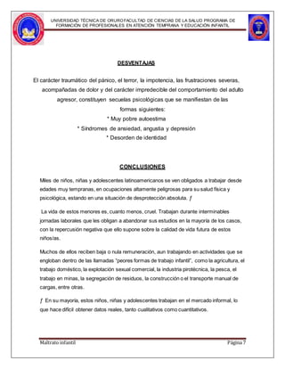 UNIVERSIDAD TÉCNICA DE ORUROFACULTAD DE CIENCIAS DE LA SALUD PROGRAMA DE
FORMACIÓN DE PROFESIONALES EN ATENCIÓN TEMPRANA Y EDUCACIÓN INFANTIL
DESVENTAJAS
El carácter traumático del pánico, el terror, la impotencia, las frustraciones severas,
acompañadas de dolor y del carácter impredecible del comportamiento del adulto
agresor, constituyen secuelas psicológicas que se manifiestan de las
formas siguientes:
* Muy pobre autoestima
* Síndromes de ansiedad, angustia y depresión
* Desorden de identidad
CONCLUSIONES
Miles de niños, niñas y adolescentes latinoamericanos se ven obligados a trabajar desde
edades muy tempranas, en ocupaciones altamente peligrosas para su salud física y
psicológica, estando en una situación de desprotección absoluta. ƒ
La vida de estos menores es, cuanto menos, cruel. Trabajan durante interminables
jornadas laborales que les obligan a abandonar sus estudios en la mayoría de los casos,
con la repercusión negativa que ello supone sobre la calidad de vida futura de estos
niños/as.
Muchos de ellos reciben baja o nula remuneración, aun trabajando en actividades que se
engloban dentro de las llamadas “peores formas de trabajo infantil”, como la agricultura, el
trabajo doméstico, la explotación sexual comercial, la industria pirotécnica, la pesca, el
trabajo en minas, la segregación de residuos, la construcción o el transporte manual de
cargas, entre otras.
ƒ En su mayoría, estos niños, niñas y adolescentes trabajan en el mercado informal, lo
que hace difícil obtener datos reales, tanto cualitativos como cuantitativos.
Maltrato infantil Página 7
 