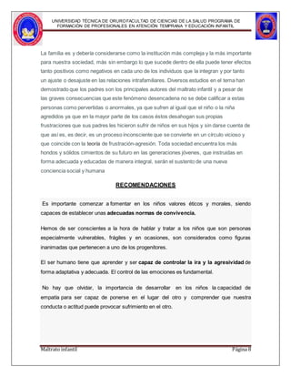 UNIVERSIDAD TÉCNICA DE ORUROFACULTAD DE CIENCIAS DE LA SALUD PROGRAMA DE
FORMACIÓN DE PROFESIONALES EN ATENCIÓN TEMPRANA Y EDUCACIÓN INFANTIL
La familia es y debería considerarse como la institución más compleja y la más importante
para nuestra sociedad, más sin embargo lo que sucede dentro de ella puede tener efectos
tanto positivos como negativos en cada uno de los individuos que la integran y por tanto
un ajuste o desajuste en las relaciones intrafamiliares. Diversos estudios en el tema han
demostrado que los padres son los principales autores del maltrato infantil y a pesar de
las graves consecuencias que este fenómeno desencadena no se debe calificar a estas
personas como pervertidas o anormales, ya que sufren al igual que el niño o la niña
agredidos ya que en la mayor parte de los casos éstos desahogan sus propias
frustraciones que sus padres les hicieron sufrir de niños en sus hijos y sin darse cuenta de
que así es, es decir, es un proceso inconsciente que se convierte en un círculo vicioso y
que coincide con la teoría de frustración-agresión. Toda sociedad encuentra los más
hondos y sólidos cimientos de su futuro en las generaciones jóvenes, que instruidas en
forma adecuada y educadas de manera integral, serán el sustento de una nueva
conciencia social y humana
RECOMENDACIONES
Es importante comenzar a fomentar en los niños valores éticos y morales, siendo
capaces de establecer unas adecuadas normas de convivencia.
Hemos de ser conscientes a la hora de hablar y tratar a los niños que son personas
especialmente vulnerables, frágiles y en ocasiones, son considerados como figuras
inanimadas que pertenecen a uno de los progenitores.
El ser humano tiene que aprender y ser capaz de controlar la ira y la agresividad de
forma adaptativa y adecuada. El control de las emociones es fundamental.
No hay que olvidar, la importancia de desarrollar en los niños la capacidad de
empatía para ser capaz de ponerse en el lugar del otro y comprender que nuestra
conducta o actitud puede provocar sufrimiento en el otro.
Maltrato infantil Página 8
 