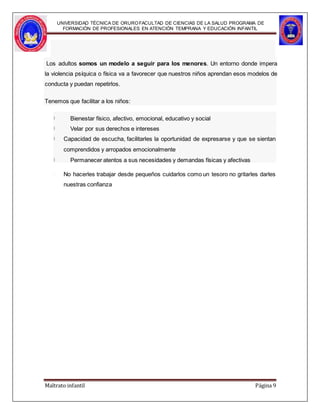 UNIVERSIDAD TÉCNICA DE ORUROFACULTAD DE CIENCIAS DE LA SALUD PROGRAMA DE
FORMACIÓN DE PROFESIONALES EN ATENCIÓN TEMPRANA Y EDUCACIÓN INFANTIL
Los adultos somos un modelo a seguir para los menores. Un entorno donde impera
la violencia psíquica o física va a favorecer que nuestros niños aprendan esos modelos de
conducta y puedan repetirlos.
Tenemos que facilitar a los niños:
Bienestar físico, afectivo, emocional, educativo y social
Velar por sus derechos e intereses
Capacidad de escucha, facilitarles la oportunidad de expresarse y que se sientan
comprendidos y arropados emocionalmente
Permanecer atentos a sus necesidades y demandas físicas y afectivas
No hacerles trabajar desde pequeños cuidarlos como un tesoro no gritarles darles
nuestras confianza
Maltrato infantil Página 9
 