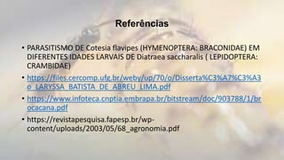 Referências
• PARASITISMO DE Cotesia flavipes (HYMENOPTERA: BRACONIDAE) EM
DIFERENTES IDADES LARVAIS DE Diatraea saccharalis ( LEPIDOPTERA:
CRAMBIDAE)
• https://files.cercomp.ufg.br/weby/up/70/o/Disserta%C3%A7%C3%A3
o_LARYSSA_BATISTA_DE_ABREU_LIMA.pdf
• https://www.infoteca.cnptia.embrapa.br/bitstream/doc/903788/1/br
ocacana.pdf
• https://revistapesquisa.fapesp.br/wp-
content/uploads/2003/05/68_agronomia.pdf
 