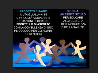 PROGETTO DISAGIO
AIUTA GLI ALUNNI IN
DIFFICOLTÀ A SUPERARE
SITUAZIONI DI DISAGIO.
SPORTELLO DI ASCOLTO
CON LA CONSULENZA DI UNO
PSICOLOGO PER GLI ALUNNI
E I GENITORI
SCUOLA,
AMBIENTE SICURO
PER EDUCARE
ALLA CULTURA
DELLA SICUREZZA
E DELLA SALUTE.
 