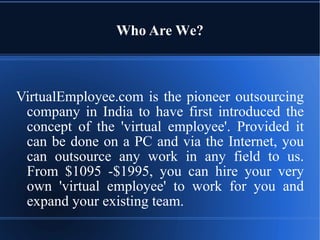 Who  A re  W e? VirtualEmployee.com   is   the   pioneer   outsourcing   company   in   India   to   have   first   introduced   the   concept   of   the   'virtual   employee'.   Provided   it   can   be   done   on   a   PC   and   via   the  Internet ,   you   can   outsource   any   work   in   any   field   to   us. From   $1095   -$1995,   you   can   hire   your   very   own   'virtual   employee'   to   work   for   you and expand your existing team. 
