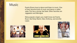 Puerto Ricans love to dance and listen to music. One
of their favorite kinds of music and dance is called
salsa. This has a strong, fast beat. Other favorites are
reggaeton and Meringue.
Many popular singers you might know are Puerto
Rican, like Ricky Martin, Marc Anthony, and Jennifer
Lopez.
Music
http://giphy.com http://giphy.com http://giphy.com
 