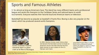 Sports and Famous Athletes
S for almost as long as Americans have. The island has many different teams and a professional
league and sends the champion to the Caribbean Series and national teams to world
tournaments. Everyone watches their favorite local and American teams on television.
Basketball has become as popular as baseball in Puerto Rico. Boxing is also very popular on the
island, which has produced several world champions.
Pirates Outfielder Roberto
Clemente died in a plane
crash as he flew to Nicaragua.
In 2002, Maritza Correia made history when
she became the first black woman to break an
American record. She later became the first
black woman to earn a place on the U.S.
Olympic swim team.
Jorge Rafael Posada Villeta is a Puerto
Rican former professional baseball
catcher who played 17 seasons in Major
League Baseball for the New York
Yankees.
Puerto Rico: Games and sports (2016). CultureGrams Online Edition. ProQuest. Retrieved from http://online.culturegrams.com
Photos Credit: http://www.biography.com
 
