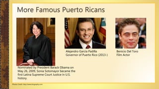 More Famous Puerto Ricans
Benicio Del Toro
Film Actor
Alejandro García Padilla
Governor of Puerto Rico (2013-)
Nominated by President Barack Obama on
May 26, 2009, Sonia Sotomayor became the
first Latina Supreme Court Justice in U.S.
history.
Photos Credit: http://www.biography.com
 