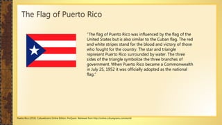 The Flag of Puerto Rico
“The flag of Puerto Rico was influenced by the flag of the
United States but is also similar to the Cuban flag. The red
and white stripes stand for the blood and victory of those
who fought for the country. The star and triangle
represent Puerto Rico surrounded by water. The three
sides of the triangle symbolize the three branches of
government. When Puerto Rico became a Commonwealth
in July 25, 1952 it was officially adopted as the national
flag.“
Puerto Rico (2016). CultureGrams Online Edition. ProQuest. Retrieved from http://online.culturegrams.com/world
 