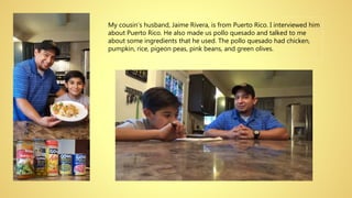 My cousin’s husband, Jaime Rivera, is from Puerto Rico. I interviewed him
about Puerto Rico. He also made us pollo quesado and talked to me
about some ingredients that he used. The pollo quesado had chicken,
pumpkin, rice, pigeon peas, pink beans, and green olives.
 