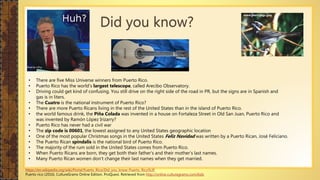 Did you know?
• There are five Miss Universe winners from Puerto Rico.
• Puerto Rico has the world’s largest telescope, called Arecibo Observatory.
• Driving could get kind of confusing. You still drive on the right side of the road in PR, but the signs are in Spanish and
gas is in liters.
• The Cuatro is the national instrument of Puerto Rico?
• There are more Puerto Ricans living in the rest of the United States than in the island of Puerto Rico.
• the world famous drink, the Piña Colada was invented in a house on Fortaleza Street in Old San Juan, Puerto Rico and
was invented by Ramón López Irizarry?
• Puerto Rico has never had a civil war
• The zip code is 00601, the lowest assigned to any United States geographic location
• One of the most popular Christmas songs in the United States Feliz Navidad was written by a Puerto Rican, José Feliciano.
• The Puerto Rican spindalis is the national bird of Puerto Rico.
• The majority of the rum sold in the United States comes from Puerto Rico.
• When Puerto Ricans are born, they get both their father’s and their mother’s last names.
• Many Puerto Rican women don’t change their last names when they get married.
https://en.wikipedia.org/wiki/Portal:Puerto_Rico/Did_you_know-Puerto_Rico%3F
Puerto rico (2016). CultureGrams Online Edition. ProQuest. Retrieved from http://online.culturegrams.com/kids
www.pwrc.usgs.gov
 