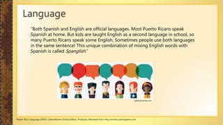 “Both Spanish and English are official languages. Most Puerto Ricans speak
Spanish at home. But kids are taught English as a second language in school, so
many Puerto Ricans speak some English. Sometimes people use both languages
in the same sentence! This unique combination of mixing English words with
Spanish is called Spanglish.”
Puerto Rico: Language (2016). CultureGrams Online Edition. ProQuest. Retrieved from http://online.culturegrams.com
Language
rightbrainrevival.com
 