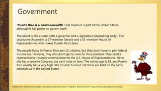 Government
“Puerto Rico is a commonwealth. That means it is part of the United States,
although it has power to govern itself.
The island is like a state, with a governor and a legislature (lawmaking body). The
Legislative Assembly, a 27-member Senate and a 51-member House of
Representatives who makes Puerto Rico’s laws.
The people living in Puerto Rico are U.S. citizens, but they don’t have to pay federal
income tax. However, they also don’t get to vote for the president. They send a
representative resident commissioner to the U.S. House of Representatives. He or
she has a voice in Congress but can’t vote on laws. The voting age is 18, and Puerto
Rico usually has a very high rate of voter turnout. Elections are held on the same
schedule as in the United States.”
Puerto Rico: Government (2016). CultureGrams Online Edition. ProQuest. Retrieved from http://online.culturegrams.com/kids
 
