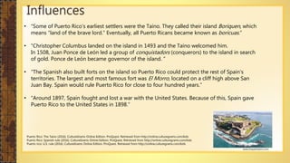 Influences
• “Some of Puerto Rico’s earliest settlers were the Taíno. They called their island Boriquen, which
means “land of the brave lord.” Eventually, all Puerto Ricans became known as boricuas.”
• “Christopher Columbus landed on the island in 1493 and the Taíno welcomed him.
In 1508, Juan Ponce de León led a group of conquistadors (conquerors) to the island in search
of gold. Ponce de León became governor of the island. ”
• “The Spanish also built forts on the island so Puerto Rico could protect the rest of Spain’s
territories. The largest and most famous fort was El Morro, located on a cliff high above San
Juan Bay. Spain would rule Puerto Rico for close to four hundred years.”
• “Around 1897, Spain fought and lost a war with the United States. Because of this, Spain gave
Puerto Rico to the United States in 1898.”
Puerto Rico: The Taíno (2016). CultureGrams Online Edition. ProQuest. Retrieved from http://online.culturegrams.com/kids
Puerto Rico: Spanish rule (2016). CultureGrams Online Edition. ProQuest. Retrieved from http://online.culturegrams.com/kids
Puerto rico: U.S. rule (2016). CultureGrams Online Edition. ProQuest. Retrieved from http://online.culturegrams.com/kids
www.trespalmasinn.com
 