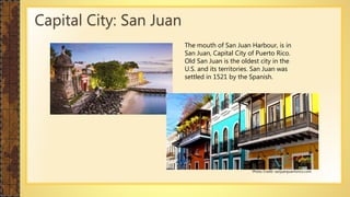 The mouth of San Juan Harbour, is in
San Juan, Capital City of Puerto Rico.
Old San Juan is the oldest city in the
U.S. and its territories. San Juan was
settled in 1521 by the Spanish.
Capital City: San Juan
Photo Credit: sanjuanpuertorico.com
 
