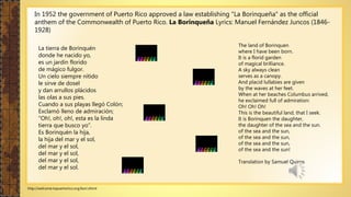 http://welcome.topuertorico.org/bori.shtml
In 1952 the government of Puerto Rico approved a law establishing "La Borinqueña" as the official
anthem of the Commonwealth of Puerto Rico. La Borinqueña Lyrics: Manuel Fernández Juncos (1846-
1928)
La tierra de Borinquén
donde he nacido yo,
es un jardín florido
de mágico fulgor.
Un cielo siempre nítido
le sirve de dosel
y dan arrullos plácidos
las olas a sus pies.
Cuando a sus playas llegó Colón;
Exclamó lleno de admiración;
"Oh!, oh!, oh!, esta es la linda
tierra que busco yo".
Es Borinquén la hija,
la hija del mar y el sol,
del mar y el sol,
del mar y el sol,
del mar y el sol,
del mar y el sol.
The land of Borinquen
where I have been born.
It is a florid garden
of magical brilliance.
A sky always clean
serves as a canopy.
And placid lullabies are given
by the waves at her feet.
When at her beaches Columbus arrived,
he exclaimed full of admiration:
Oh! Oh! Oh!
This is the beautiful land, that I seek.
It is Borinquen the daughter,
the daughter of the sea and the sun.
of the sea and the sun,
of the sea and the sun,
of the sea and the sun,
of the sea and the sun!
Translation by Samuel Quiros
 