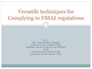 Versatile techniques for 
Complying to FSSAI regulations 
BY: 
DR. SAURABH ARORA 
EXECUTIVE DIRECTOR 
ARBRO ANALYTICAL DIVI S ION 
AND 
MANAGING DIRECTOR 
AURIGA RESEARCH LTD. 
 