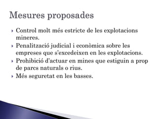    Control molt més estricte de les explotacions
    mineres.
   Penalització judicial i econòmica sobre les
    empreses que s’excedeixen en les explotacions.
   Prohibició d’actuar en mines que estiguin a prop
    de parcs naturals o rius.
   Més seguretat en les basses.
 