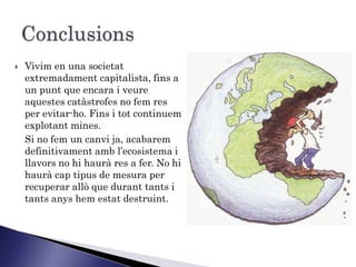    Vivim en una societat
    extremadament capitalista, fins a
    un punt que encara i veure
    aquestes catàstrofes no fem res
    per evitar-ho. Fins i tot continuem
    explotant mines.
    Si no fem un canvi ja, acabarem
    definitivament amb l’ecosistema i
    llavors no hi haurà res a fer. No hi
    haurà cap tipus de mesura per
    recuperar allò que durant tants i
    tants anys hem estat destruint.
 