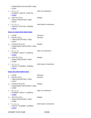 = 0.6000*3054/(2*π*56.8125*5947*1.2000)
     = 0.0007"
tt   = |tp + tm - tw|                          (total, net compressive)
     = |0.000000 + 0.000178 - (0.000719)|
     = 0.0005"
twc = W/(2*π*Rm*Sc*Ks)                         (Weight)
     = 3054/(2*π*56.8125*5947*1.2000)
     = 0.0012"
tc   = tmc + twc - tpc                         (total required, compressive)
     = 0.000178 + (0.001199) - (0.000000)
     = 0.0014"

Empty, Corroded, Wind, Bottom Seam

tp   = 0.0000"                                 (Pressure)
tm = M/(π*Rm2*Sc*Ks)                           (bending)
     =   12857/(π*56.81252*8301*1.2000)
     = 0.0001"
tw = 0.6*W/(2*π*Rm*Sc*Ks)                      (Weight)
     = 0.6000*3054/(2*π*56.8125*8301*1.2000)
     = 0.0005"
tt   = |tp + tm - tw|                          (total, net compressive)
     = |0.000000 + 0.000127 - (0.000515)|
     = 0.0004"
twc = W/(2*π*Rm*Sc*Ks)                         (Weight)
     = 3054/(2*π*56.8125*8301*1.2000)
     = 0.0009"
tc   = tmc + twc - tpc                         (total required, compressive)
     = 0.000127 + (0.000859) - (0.000000)
     = 0.0010"

Empty, New, Wind, Bottom Seam

tp   = 0.0000"                                 (Pressure)
tm =     M/(π*Rm2*Sc*Ks)                       (bending)
     = 12857/(π*56.81252*8301*1.2000)
     = 0.0001"
tw = 0.6*W/(2*π*Rm*Sc*Ks)                      (Weight)
     = 0.6000*3054/(2*π*56.8125*8301*1.2000)
     = 0.0005"
tt   = |tp + tm - tw|                          (total, net compressive)
     = |0.000000 + 0.000127 - (0.000515)|
     = 0.0004"
twc = W/(2*π*Rm*Sc*Ks)                         (Weight)
     = 3054/(2*π*56.8125*8301*1.2000)
     = 0.0009"
tc   = tmc + twc - tpc                         (total required, compressive)
     = 0.000127 + (0.000859) - (0.000000)
     = 0.0010"


2/10/2007 10:33:19 AM                                       23/368
 