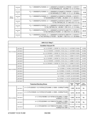 Load case                 Pe = 1.0000000*0.2124548 / (1 + 1.0000000*0.2124548*[12.3795336 + (1.0515711 -
                  1                                                                                                                                       3.66
                                                                       1)*142.9404365] )*(0 - -83.2636 + 0 + 0 + 6.1533) =

              Load case                 Pe = 1.0000000*0.2124548 / (1 + 1.0000000*0.2124548*[12.3795336 + (1.0515711 -
                  2                                                                                                                                       8.08
                                                                     1)*142.9404365] )*(177.2692 - 0 + 0 + 0 + 20.3898) =

              Load case                 Pe = 1.0000000*0.2124548 / (1 + 1.0000000*0.2124548*[12.3795336 + (1.0515711 -
  New or
                  3                                                                                                                                      11.74
 corroded                                                    1)*142.9404365] )*(177.2692 - -83.2636 + 0 + 0 + 26.5431) =

              Load case                 Pe = 1.0000000*0.2135724 / (1 + 1.0000000*0.2135724*[12.3691774 + (1.0515711 -
                  4                                                                                                                                      20.49
                                                                            1)*142.7397324] )*(0 - 0 + 500.1513 + 0 + 0) =

              Load case                 Pe = 1.0000000*0.2135724 / (1 + 1.0000000*0.2135724*[12.3691774 + (1.0515711 -
                  5                                                                                                                                      24.13
                                                              1)*142.7397324] )*(0 - -82.8941 + 500.1513 + 0 + 6.1446) =

              Load case                 Pe = 1.0000000*0.2135724 / (1 + 1.0000000*0.2135724*[12.3691774 + (1.0515711 -
                  6                                                                                                                                      28.55
                                                             1)*142.7397324] )*(176.5551 - 0 + 500.1513 + 0 + 20.3612) =

              Load case                 Pe = 1.0000000*0.2135724 / (1 + 1.0000000*0.2135724*[12.3691774 + (1.0515711 -
                  7                                                                                                                                      32.20
                                                      1)*142.7397324] )*(176.5551 - -82.8941 + 500.1513 + 0 + 26.5058) =



                                                           UHX-13.5.7 Step 7

                                                         Condition Vacuum-TS
                  Load case 1                                  Q2 = ((-4.1361599*0 - -4.1607299*-15) + 0*0.00 / (2*π)) / (1 + 4.6107008*0.1012484) =    -42.5483

                  Load case 2                                  Q2 = ((-4.1361599*50 - -4.1607299*0) + 0*0.00 / (2*π)) / (1 + 4.6107008*0.1012484) =    -140.9902
New or corroded
                  Load case 3                                 Q2 = ((-4.1361599*50 - -4.1607299*-15) + 0*0.00 / (2*π)) / (1 + 4.6107008*0.1012484) =   -183.5385

                  Load case 4                                    Q2 = ((-4.1361599*0 - -4.1607299*0) + 0*0.00 / (2*π)) / (1 + 4.6390811*0.1012277) =   0.0000000

                  Load case 5                                  Q2 = ((-4.1361599*0 - -4.1607299*-15) + 0*0.00 / (2*π)) / (1 + 4.6390811*0.1012277) =    -42.4679

                  Load case 6                                  Q2 = ((-4.1361599*50 - -4.1607299*0) + 0*0.00 / (2*π)) / (1 + 4.6390811*0.1012277) =    -140.7237

                  Load case 7                                 Q2 = ((-4.1361599*50 - -4.1607299*-15) + 0*0.00 / (2*π)) / (1 + 4.6390811*0.1012277) =   -183.1915

                  Load case 1                                                                   Q3 = 0.0193694 + 2*-42.5483 / (3.6559*53.84802) =      0.0113420

                  Load case 2                                                                  Q3 = 0.0193694 + 2*-140.9902 / (8.0816*53.84802) =      0.0073361
New or corroded
                  Load case 3                                                                 Q3 = 0.0193694 + 2*-183.5385 / (11.7375*53.84802) =      0.0085838

                  Load case 4                                                                 Q3 = 0.0192421 + 2*0.0000000 / (20.4874*53.84802) =      0.0192421

                  Load case 5                                                                  Q3 = 0.0192421 + 2*-42.4679 / (24.1346*53.84802) =      0.0180284

                  Load case 6                                                                 Q3 = 0.0192421 + 2*-140.7237 / (28.5535*53.84802) =      0.0158427

                  Load case 7                                                                 Q3 = 0.0192421 + 2*-183.1915 / (32.2007*53.84802) =      0.0153181

                                                                                                                             Stress     Allowable        Over-
                                        Tubesheet Bending Stress                                                              (psi)        (psi)       stressed?


                                σ = (1.5*0.0203531 / 0.3116704)*(2*53.8480 / (1.5000 - 0.0000))2*3.6559
                  Load case 1                                                                                                1,846       28,125          No
                                                                                                      =

                                σ = (1.5*0.0190249 / 0.3116704)*(2*53.8480 / (1.5000 - 0.0000))2*8.0816
                  Load case 2                                                                                                3,814       28,125          No
                                                                                                      =

                                                 σ = (1.5*0.0194386 / 0.3116704)*(2*53.8480 / (1.5000 -
New or corroded
                  Load case 3                                                                                                5,660       28,125          No
                                                                                   0.0000))2*11.7375 =

                                                 σ = (1.5*0.0233946 / 0.3115843)*(2*53.8480 / (1.5000 -
                  Load case 4                                                                                              11,894        57,195          No
                                                                                   0.0000))2*20.4874 =

                                                 σ = (1.5*0.0229164 / 0.3115843)*(2*53.8480 / (1.5000 -
                  Load case 5                                                                                              13,725        57,195          No
                                                                                   0.0000))2*24.1346 =



2/10/2007 10:33:19 AM                                           354/368
 