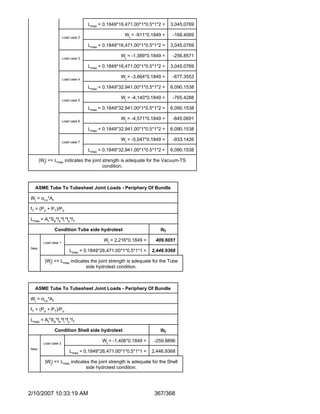 Lmax = 0.1849*16,471.00*1*0.5*1*2 =   3,045.0769

                      Load case 2
                                                    Wj = -911*0.1849 =     -168.4069

                                    Lmax = 0.1849*16,471.00*1*0.5*1*2 =   3,045.0769

                      Load case 3
                                                  Wj = -1,389*0.1849 =     -256.8571

                                    Lmax = 0.1849*16,471.00*1*0.5*1*2 =   3,045.0769

                      Load case 4
                                                  Wj = -3,664*0.1849 =     -677.3553

                                    Lmax = 0.1849*32,941.00*1*0.5*1*2 =   6,090.1538

                      Load case 5
                                                  Wj = -4,140*0.1849 =     -765.4288

                                    Lmax = 0.1849*32,941.00*1*0.5*1*2 =   6,090.1538

                      Load case 6
                                                  Wj = -4,571*0.1849 =     -845.0691

                                    Lmax = 0.1849*32,941.00*1*0.5*1*2 =   6,090.1538

                      Load case 7
                                                  Wj = -5,047*0.1849 =     -933.1426

                                    Lmax = 0.1849*32,941.00*1*0.5*1*2 =   6,090.1538

      |Wj| <= Lmax indicates the joint strength is adequate for the Vacuum-TS
                                       condition.



  ASME Tube To Tubesheet Joint Loads - Periphery Of Bundle

Wj = σt,o*At

fT = (Po + PT)/Po

Lmax = At*Sa*fe*fr*fy*fT

               Condition Tube side hydrotest                        lbf

        Load case 1
                                           Wj = 2,216*0.1849 =    409.6051
New
                          Lmax = 0.1849*26,471.00*1*0.5*1*1 =    2,446.9368

        |Wj| <= Lmax indicates the joint strength is adequate for the Tube
                             side hydrotest condition.



  ASME Tube To Tubesheet Joint Loads - Periphery Of Bundle

Wj = σt,o*At

fT = (Po + PT)/Po

Lmax = At*Sa*fe*fr*fy*fT

               Condition Shell side hydrotest                       lbf

        Load case 2
                                          Wj = -1,406*0.1849 =    -259.8896
New
                          Lmax = 0.1849*26,471.00*1*0.5*1*1 =    2,446.9368

         |Wj| <= Lmax indicates the joint strength is adequate for the Shell
                              side hydrotest condition.




2/10/2007 10:33:19 AM                                             367/368
 