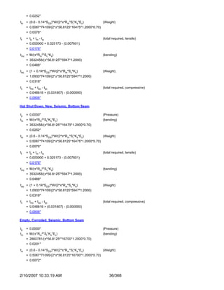 = 0.0252"
tw = (0.6 - 0.14*SDS)*W/(2*π*Rm*St*Ks*Ec)             (Weight)
     = 0.5067*74109/(2*π*56.8125*16475*1.2000*0.70)
     = 0.0076"
tt   = t p + tm - t w                                 (total required, tensile)
     = 0.000000 + 0.025173 - (0.007601)
     = 0.0176"
tmc = M/(π*Rm2*Sc*Ks)                                 (bending)
     = 3532458/(π*56.81252*5947*1.2000)
     = 0.0488"
twc = (1 + 0.14*SDS)*W/(2*π*Rm*Sc*Ks)                 (Weight)
     = 1.0933*74109/(2*π*56.8125*5947*1.2000)
     = 0.0318"
tc   = tmc + twc - tpc                                (total required, compressive)
     = 0.048816 + (0.031807) - (0.000000)
     = 0.0806"

Hot Shut Down, New, Seismic, Bottom Seam

tp   = 0.0000"                                        (Pressure)
tm = M/(π*Rm2*St*Ks*Ec)                               (bending)
     = 3532458/(π*56.81252*16475*1.2000*0.70)
     = 0.0252"
tw = (0.6 - 0.14*SDS)*W/(2*π*Rm*St*Ks*Ec)             (Weight)
     = 0.5067*74109/(2*π*56.8125*16475*1.2000*0.70)
     = 0.0076"
tt   = t p + tm - t w                                 (total required, tensile)
     = 0.000000 + 0.025173 - (0.007601)
     = 0.0176"
tmc = M/(π*Rm2*Sc*Ks)                                 (bending)
     = 3532458/(π*56.81252*5947*1.2000)
     = 0.0488"
twc = (1 + 0.14*SDS)*W/(2*π*Rm*Sc*Ks)                 (Weight)
     = 1.0933*74109/(2*π*56.8125*5947*1.2000)
     = 0.0318"
tc   = tmc + twc - tpc                                (total required, compressive)
     = 0.048816 + (0.031807) - (0.000000)
     = 0.0806"

Empty, Corroded, Seismic, Bottom Seam

tp   = 0.0000"                                        (Pressure)
tm =    M/(π*Rm2*St*Ks*Ec)                            (bending)
     = 2860781/(π*56.81252*16700*1.2000*0.70)
     = 0.0201"
tw = (0.6 - 0.14*SDS)*W/(2*π*Rm*St*Ks*Ec)             (Weight)
     = 0.5067*71095/(2*π*56.8125*16700*1.2000*0.70)
     = 0.0072"



2/10/2007 10:33:19 AM                                     36/368
 