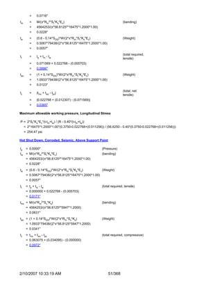 =    0.0716"
tm        =    M/(π*Rm2*St*Ks*Ec)                                       (bending)
          =    4564253/(π*56.81252*16475*1.2000*1.00)
          =    0.0228"
tw        =    (0.6 - 0.14*SDS)*W/(2*π*Rm*St*Ks*Ec)                     (Weight)
          =    0.5067*79438/(2*π*56.8125*16475*1.2000*1.00)
          =    0.0057"
                                                                        (total required,
tt        =    tp + tm - tw
                                                                        tensile)
          =    0.071569 + 0.022768 - (0.005703)
          =    0.0886"
twc       =    (1 + 0.14*SDS)*W/(2*π*Rm*St*Ks*Ec)                       (Weight)
          =    1.0933*79438/(2*π*56.8125*16475*1.2000*1.00)
          =    0.0123"
                                                                        (total, net
tc        =    |tmc + twc - tpc|
                                                                        tensile)
          =    |0.022768 + (0.012307) - (0.071569)|
          =    0.0365"

Maximum allowable working pressure, Longitudinal Stress

P = 2*St*Ks*Ec*(t-tm+tw) / (R - 0.40*(t-tm+tw))
     = 2*16475*1.2000*1.00*(0.3750-0.022768+(0.011256)) / (56.6250 - 0.40*(0.3750-0.022768+(0.011256)))
     = 254.47 psi

Hot Shut Down, Corroded, Seismic, Above Support Point

tp    = 0.0000"                                         (Pressure)
tm =      M/(π*Rm2*St*Ks*Ec)                            (bending)
      = 4564253/(π*56.81252*16475*1.2000*1.00)
      = 0.0228"
tw = (0.6 - 0.14*SDS)*W/(2*π*Rm*St*Ks*Ec)               (Weight)
      = 0.5067*79438/(2*π*56.8125*16475*1.2000*1.00)
      = 0.0057"
tt    = t p + tm - t w                                  (total required, tensile)
      = 0.000000 + 0.022768 - (0.005703)
      = 0.0171"
tmc = M/(π*Rm2*Sc*Ks)                                   (bending)
      =   4564253/(π*56.81252*5947*1.2000)
      = 0.0631"
twc = (1 + 0.14*SDS)*W/(2*π*Rm*Sc*Ks)                   (Weight)
      = 1.0933*79438/(2*π*56.8125*5947*1.2000)
      = 0.0341"
tc    = tmc + twc - tpc                                 (total required, compressive)
      = 0.063075 + (0.034095) - (0.000000)
      = 0.0972"




2/10/2007 10:33:19 AM                                         51/368
 