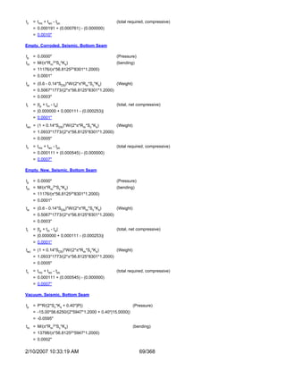 tc   = tmc + twc - tpc                         (total required, compressive)
     = 0.000191 + (0.000761) - (0.000000)
     = 0.0010"

Empty, Corroded, Seismic, Bottom Seam

tp   = 0.0000"                                 (Pressure)
tm =   M/(π*Rm2*Sc*Ks)                         (bending)
     = 11176/(π*56.81252*8301*1.2000)
     = 0.0001"
tw = (0.6 - 0.14*SDS)*W/(2*π*Rm*Sc*Ks)         (Weight)
     = 0.5067*1773/(2*π*56.8125*8301*1.2000)
     = 0.0003"
tt   = |tp + tm - tw|                          (total, net compressive)
     = |0.000000 + 0.000111 - (0.000253)|
     = 0.0001"
twc = (1 + 0.14*SDS)*W/(2*π*Rm*Sc*Ks)          (Weight)
     = 1.0933*1773/(2*π*56.8125*8301*1.2000)
     = 0.0005"
tc   = tmc + twc - tpc                         (total required, compressive)
     = 0.000111 + (0.000545) - (0.000000)
     = 0.0007"

Empty, New, Seismic, Bottom Seam

tp   = 0.0000"                                 (Pressure)
tm =   M/(π*Rm2*Sc*Ks)                         (bending)
     = 11176/(π*56.81252*8301*1.2000)
     = 0.0001"
tw = (0.6 - 0.14*SDS)*W/(2*π*Rm*Sc*Ks)         (Weight)
     = 0.5067*1773/(2*π*56.8125*8301*1.2000)
     = 0.0003"
tt   = |tp + tm - tw|                          (total, net compressive)
     = |0.000000 + 0.000111 - (0.000253)|
     = 0.0001"
twc = (1 + 0.14*SDS)*W/(2*π*Rm*Sc*Ks)          (Weight)
     = 1.0933*1773/(2*π*56.8125*8301*1.2000)
     = 0.0005"
tc   = tmc + twc - tpc                         (total required, compressive)
     = 0.000111 + (0.000545) - (0.000000)
     = 0.0007"

Vacuum, Seismic, Bottom Seam

tp   = P*R/(2*Sc*Ks + 0.40*|P|)                           (Pressure)
     = -15.00*56.6250/(2*5947*1.2000 + 0.40*|15.0000|)
     = -0.0595"
tm = M/(π*Rm2*Sc*Ks)                                      (bending)
     = 13798/(π*56.81252*5947*1.2000)
     = 0.0002"

2/10/2007 10:33:19 AM                                        69/368
 