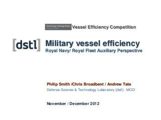 Vessel Efficiency Competition


Military vessel efficiency
Royal Navy/ Royal Fleet Auxiliary Perspective




Philip Smith /Chris Broadbent / Andrew Tate
Defence Science & Technology Laboratory [dstl] - MOD


November / December 2012
 