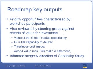 Roadmap key outputs
• Priority opportunities characterised by
  workshop participants
• Also reviewed by steering group against
  criteria of value for investment
     –   Value of the Global market opportunity
     –   Fit = UK capability to deliver
     –   Timeliness and impact
     –   Added value (can TSB make a difference)
• Informed scope & direction of Capability Study

enquires@transportktn.org   www.transportktn.org
 