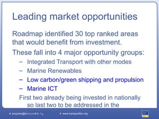 Leading market opportunities
Roadmap identified 30 top ranked areas
that would benefit from investment.
These fall into 4 major opportunity groups:
  –        Integrated Transport with other modes
  –        Marine Renewables
  –        Low carbon/green shipping and propulsion
  –        Marine ICT
      First two already being invested in nationally
           so last two to be addressed in the
           competition www.transportktn.org
enquires@transportktn.org
 