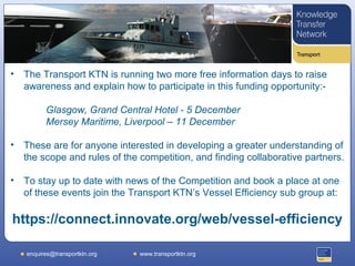 •   The Transport KTN is running two more free information days to raise
    awareness and explain how to participate in this funding opportunity:-

          Glasgow, Grand Central Hotel - 5 December
          Mersey Maritime, Liverpool – 11 December

•   These are for anyone interested in developing a greater understanding of
    the scope and rules of the competition, and finding collaborative partners.

•   To stay up to date with news of the Competition and book a place at one
    of these events join the Transport KTN’s Vessel Efficiency sub group at:

https://connect.innovate.org/web/vessel-efficiency

    enquires@transportktn.org   www.transportktn.org
 
