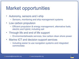 Market opportunities
• Autonomy, sensors and i-ship
      – Sensors, monitoring and ship management systems
• Low carbon propulsion
      – Efficient propulsion & energy management, alternative fuels,
        electric and hybrid, including sail
• Through life and end of life support
      – Environmental/waste services, low carbon clean shore power
• Marine ICT and decision support services
      – Including easier to use navigation systems and integrated
        comms/data



enquires@transportktn.org   www.transportktn.org
 