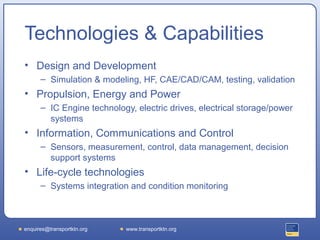 Technologies & Capabilities
• Design and Development
      – Simulation & modeling, HF, CAE/CAD/CAM, testing, validation
• Propulsion, Energy and Power
      – IC Engine technology, electric drives, electrical storage/power
        systems
• Information, Communications and Control
      – Sensors, measurement, control, data management, decision
        support systems
• Life-cycle technologies
      – Systems integration and condition monitoring



enquires@transportktn.org   www.transportktn.org
 