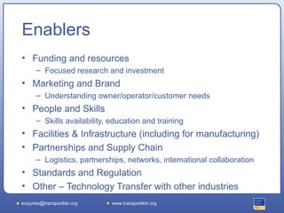 Enablers
• Funding and resources
      – Focused research and investment
• Marketing and Brand
      – Understanding owner/operator/customer needs
• People and Skills
      – Skills availability, education and training
• Facilities & Infrastructure (including for manufacturing)
• Partnerships and Supply Chain
      – Logistics, partnerships, networks, international collaboration
• Standards and Regulation
• Other – Technology Transfer with other industries
enquires@transportktn.org    www.transportktn.org
 
