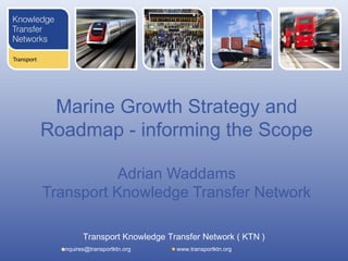 Marine Growth Strategy and
Roadmap - informing the Scope

           Adrian Waddams
Transport Knowledge Transfer Network

         Transport Knowledge Transfer Network ( KTN )
  enquires@transportktn.org    www.transportktn.org
 