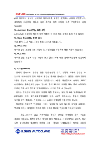 Tel. 042-931-6100~2
Fax. 042-931-6103
Web: http://www.suflux.com
pH8 이상에서 부식이 심하므로 암모니아를 포함한 용액에는 사용이 곤란합니다.
용접하기 어려우며, 해수와 같은 조건에 대한 저항이 다른 구리합금에 비해
낮습니다.
나. Aluminum Brass(77Cu-21Zn-2Al)
Admiraty와 비슷하나 해수에 대한 저항이 더 커서 해수 응축기 등에 이용 됩니다.
다. Naval Brass(60Cu-Zn39-15n)
주로 상기 1), 2) 재료 사용시 튜브 Sheet로 이용됩니다.
라. 90Cu-10Ni
해수와 같은 조건에 대한 저항이 크나 황화합물 수용액에 대한 저항이 낮습니다.
마.70Cu-30Ni
해수와 같은 조건에 대한 저항이 크고 암모니아에 대한 응력부식균열에 민감하지
않습니다.
4) 티타늄(Titanum)
은백색 금속으로, 순수한 것은 전성·연성이 있고, 가열에 의해서 단련할 수
있으며, 내부식성이 있기 때문에 공업상 중요한 금속입니다. 결정은 α형과 β형의
2종이 있는데, α형은 상온에서 안정합니다. α형은 육방정계에 속하며, 882℃
이상에서는 등축정계인 β형이 됩니다. 굳기 4.0으로 차가울 때는 극히 취약하여
가루로 만들 수도 있으며 적열상태에서는 선으로 만들 수 있습니다.
강도는 탄소강과 거의 같고, 자중에 대한 강도비는 철의 약 2배, 알루미늄의 약
6배입니다. 또한, 열전도율·열팽창률이 작고, 400℃ 이하에서는 강도의 변화가
작으며 공기 중에서는 안정하나, 산소 속에서 강열하면 산화티탄이 됩니다.
할로겐과 가열하면 반응하고, 산에는 철보다 잘 녹지 않는다. 바닷물 속에서는
백금에 이어서 내식성이 강하고 많은 금속과 합금을 만드는데 사용되어집니다.
강도·내식성이 크고 가벼우므로 항공기 선박을 비롯하여 많은 구조용
재료로 사용되고, 화학공업에서 내식성 용기 재료로도 사용되어지고 있으며, 최근
심한 부식환경의 열교환기 튜브의 사용 재질로 니켈합금보다 티타늄 사용이
 